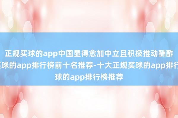 正规买球的app中国显得愈加中立且积极推动酬酢息争-买球的app排行榜前十名推荐-十大正规买球的app排行榜推荐