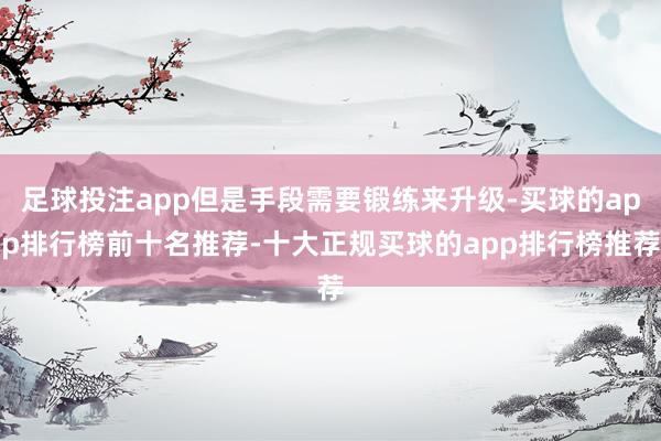 足球投注app但是手段需要锻练来升级-买球的app排行榜前十名推荐-十大正规买球的app排行榜推荐