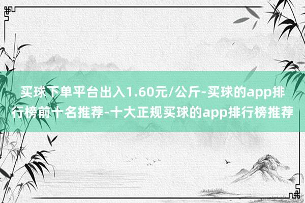 买球下单平台出入1.60元/公斤-买球的app排行榜前十名推荐-十大正规买球的app排行榜推荐