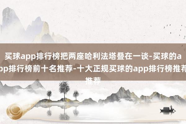 买球app排行榜把两座哈利法塔叠在一谈-买球的app排行榜前十名推荐-十大正规买球的app排行榜推荐