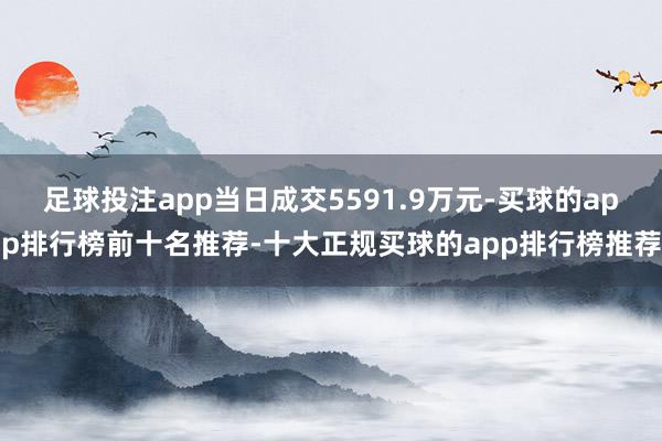 足球投注app当日成交5591.9万元-买球的app排行榜前十名推荐-十大正规买球的app排行榜推荐
