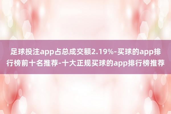 足球投注app占总成交额2.19%-买球的app排行榜前十名推荐-十大正规买球的app排行榜推荐