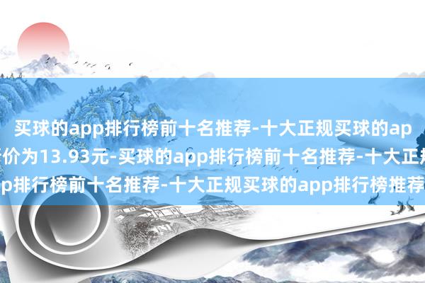 买球的app排行榜前十名推荐-十大正规买球的app排行榜推荐正股最新价为13.93元-买球的app排行榜前十名推荐-十大正规买球的app排行榜推荐