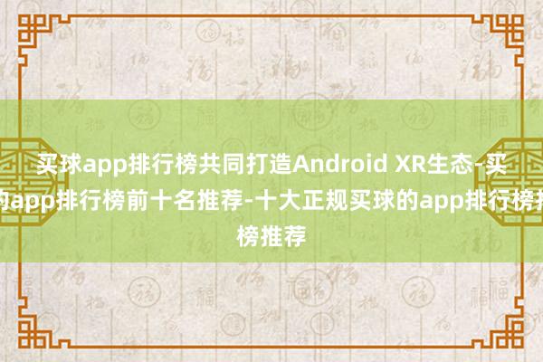 买球app排行榜共同打造Android XR生态-买球的app排行榜前十名推荐-十大正规买球的app排行榜推荐