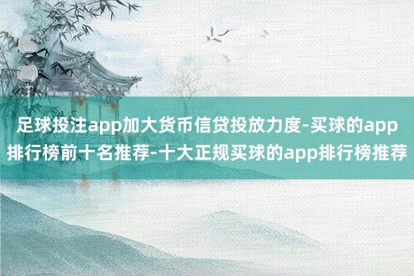 足球投注app加大货币信贷投放力度-买球的app排行榜前十名推荐-十大正规买球的app排行榜推荐