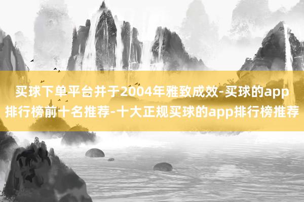 买球下单平台并于2004年雅致成效-买球的app排行榜前十名推荐-十大正规买球的app排行榜推荐