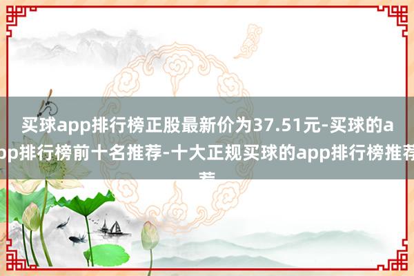 买球app排行榜正股最新价为37.51元-买球的app排行榜前十名推荐-十大正规买球的app排行榜推荐