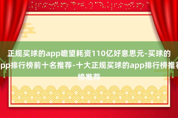 正规买球的app瞻望耗资110亿好意思元-买球的app排行榜前十名推荐-十大正规买球的app排行榜推荐
