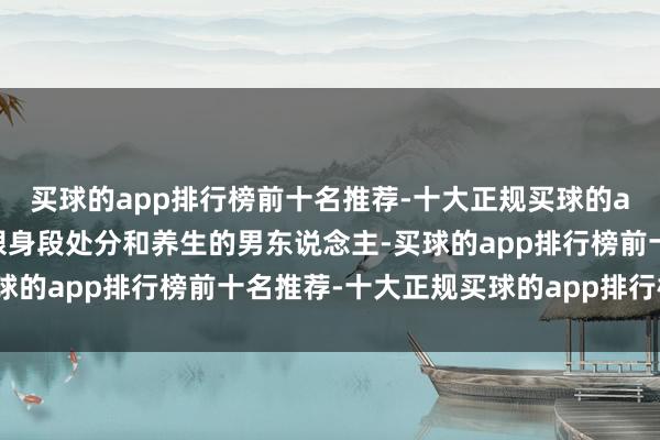 买球的app排行榜前十名推荐-十大正规买球的app排行榜推荐这个刺眼身段处分和养生的男东说念主-买球的app排行榜前十名推荐-十大正规买球的app排行榜推荐