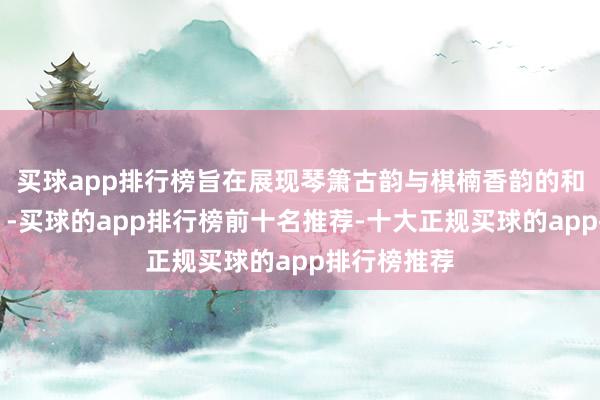 买球app排行榜旨在展现琴箫古韵与棋楠香韵的和解相衬‌‌-买球的app排行榜前十名推荐-十大正规买球的app排行榜推荐