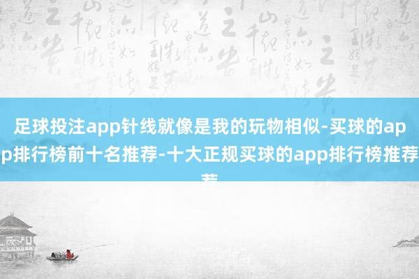 足球投注app针线就像是我的玩物相似-买球的app排行榜前十名推荐-十大正规买球的app排行榜推荐