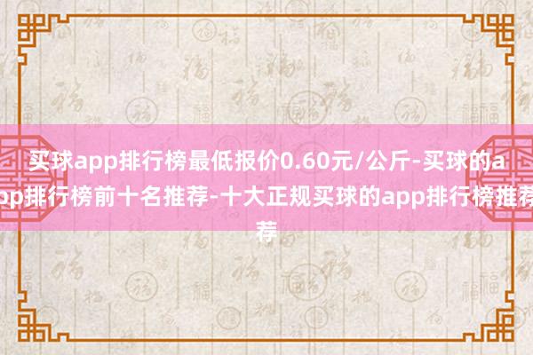 买球app排行榜最低报价0.60元/公斤-买球的app排行榜前十名推荐-十大正规买球的app排行榜推荐