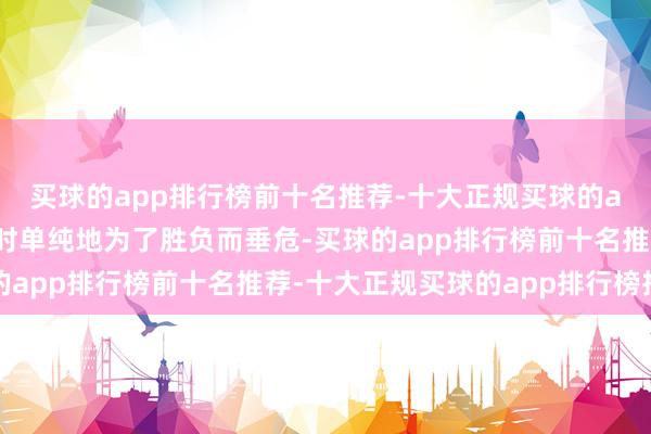 买球的app排行榜前十名推荐-十大正规买球的app排行榜推荐这和往时单纯地为了胜负而垂危-买球的app排行榜前十名推荐-十大正规买球的app排行榜推荐