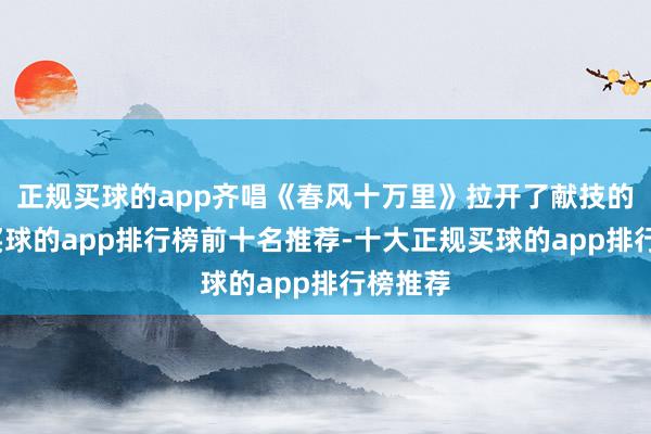 正规买球的app齐唱《春风十万里》拉开了献技的序幕-买球的app排行榜前十名推荐-十大正规买球的app排行榜推荐