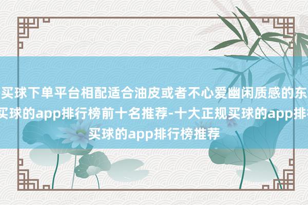 买球下单平台相配适合油皮或者不心爱幽闲质感的东说念主-买球的app排行榜前十名推荐-十大正规买球的app排行榜推荐