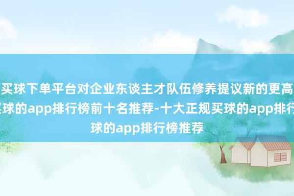 买球下单平台对企业东谈主才队伍修养提议新的更高条件-买球的app排行榜前十名推荐-十大正规买球的app排行榜推荐