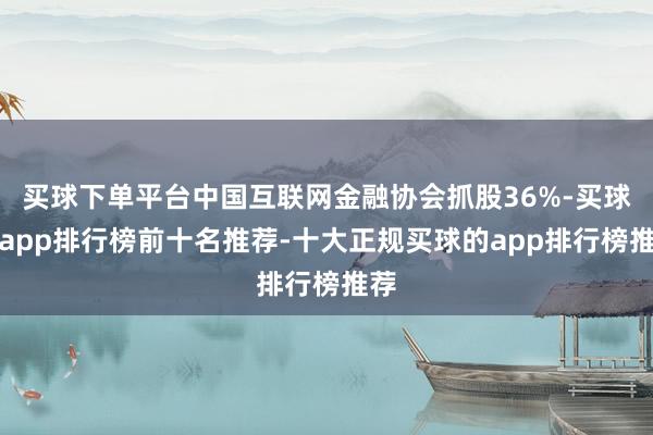 买球下单平台中国互联网金融协会抓股36%-买球的app排行榜前十名推荐-十大正规买球的app排行榜推荐