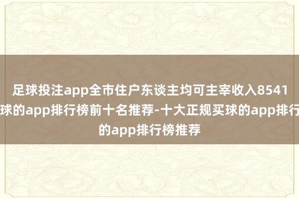 足球投注app全市住户东谈主均可主宰收入85415元-买球的app排行榜前十名推荐-十大正规买球的app排行榜推荐