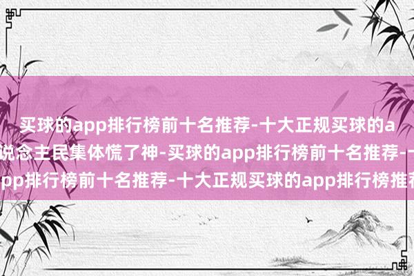 买球的app排行榜前十名推荐-十大正规买球的app排行榜推荐天下东说念主民集体慌了神-买球的app排行榜前十名推荐-十大正规买球的app排行榜推荐