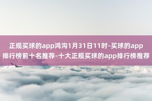 正规买球的app鸿沟1月31日11时-买球的app排行榜前十名推荐-十大正规买球的app排行榜推荐