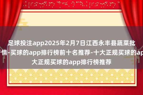 足球投注app2025年2月7日江西永丰县蔬菜批发市集价钱行情-买球的app排行榜前十名推荐-十大正规买球的app排行榜推荐