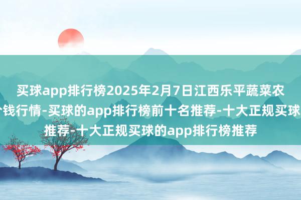 买球app排行榜2025年2月7日江西乐平蔬菜农家具批发大市集价钱行情-买球的app排行榜前十名推荐-十大正规买球的app排行榜推荐
