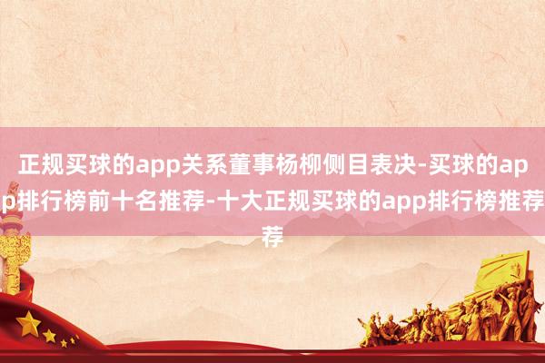 正规买球的app关系董事杨柳侧目表决-买球的app排行榜前十名推荐-十大正规买球的app排行榜推荐