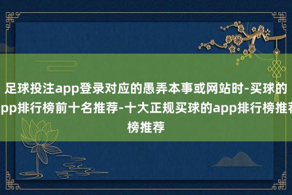 足球投注app登录对应的愚弄本事或网站时-买球的app排行榜前十名推荐-十大正规买球的app排行榜推荐