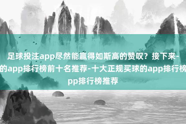 足球投注app尽然能赢得如斯高的赞叹？接下来-买球的app排行榜前十名推荐-十大正规买球的app排行榜推荐