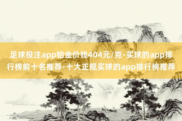 足球投注app铂金价钱404元/克-买球的app排行榜前十名推荐-十大正规买球的app排行榜推荐