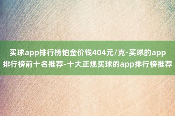 买球app排行榜铂金价钱404元/克-买球的app排行榜前十名推荐-十大正规买球的app排行榜推荐