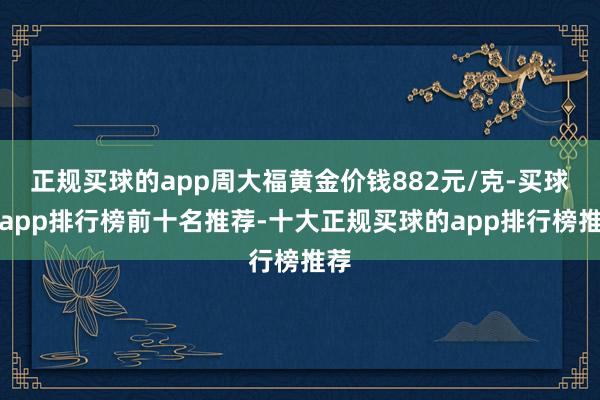 正规买球的app周大福黄金价钱882元/克-买球的app排行榜前十名推荐-十大正规买球的app排行榜推荐