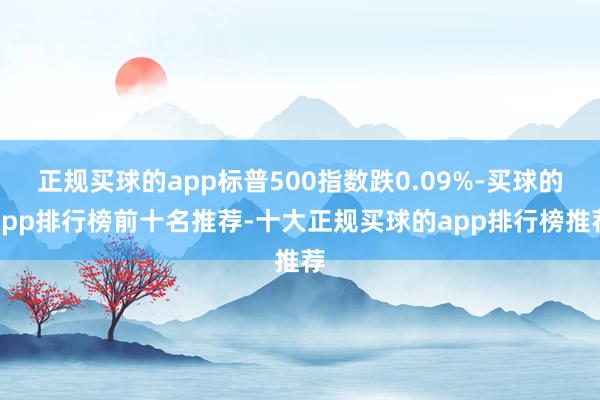 正规买球的app标普500指数跌0.09%-买球的app排行榜前十名推荐-十大正规买球的app排行榜推荐