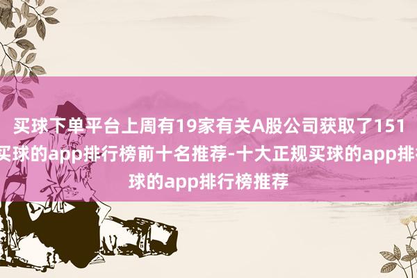 买球下单平台上周有19家有关A股公司获取了151次调研-买球的app排行榜前十名推荐-十大正规买球的app排行榜推荐