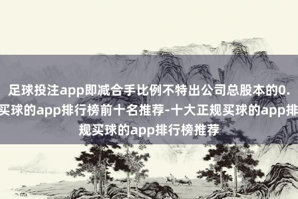 足球投注app即减合手比例不特出公司总股本的0.3378%-买球的app排行榜前十名推荐-十大正规买球的app排行榜推荐