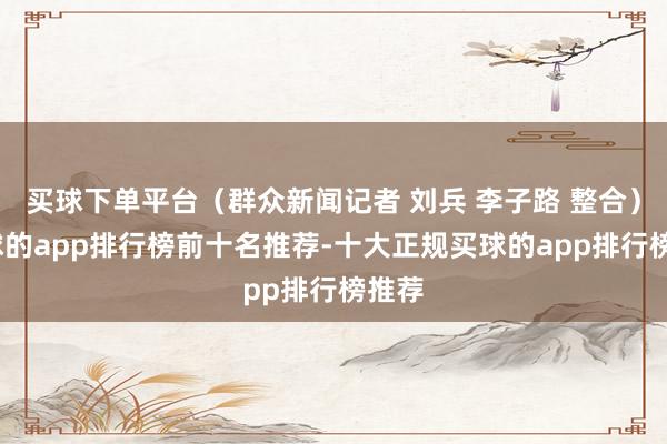 买球下单平台（群众新闻记者 刘兵 李子路 整合）-买球的app排行榜前十名推荐-十大正规买球的app排行榜推荐