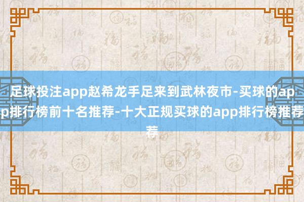 足球投注app赵希龙手足来到武林夜市-买球的app排行榜前十名推荐-十大正规买球的app排行榜推荐