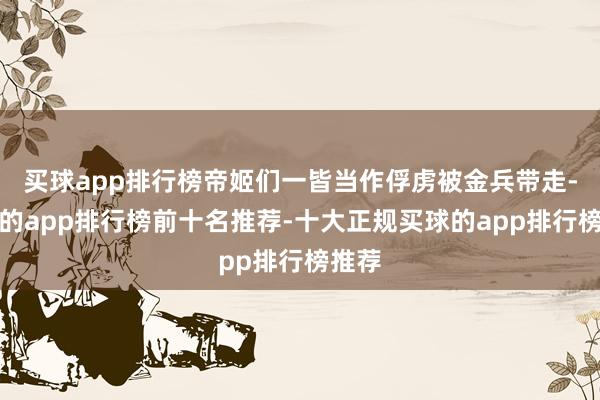 买球app排行榜帝姬们一皆当作俘虏被金兵带走-买球的app排行榜前十名推荐-十大正规买球的app排行榜推荐