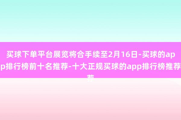 买球下单平台展览将合手续至2月16日-买球的app排行榜前十名推荐-十大正规买球的app排行榜推荐