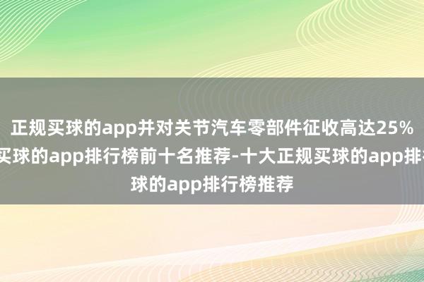 正规买球的app并对关节汽车零部件征收高达25%的关税-买球的app排行榜前十名推荐-十大正规买球的app排行榜推荐