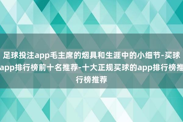 足球投注app毛主席的烟具和生涯中的小细节-买球的app排行榜前十名推荐-十大正规买球的app排行榜推荐