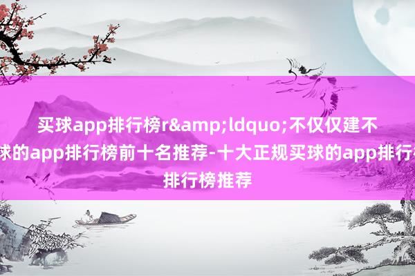 买球app排行榜r　　&ldquo;不仅仅建不建-买球的app排行榜前十名推荐-十大正规买球的app排行榜推荐