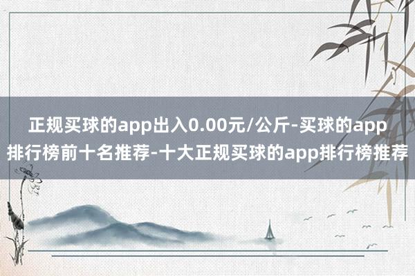 正规买球的app出入0.00元/公斤-买球的app排行榜前十名推荐-十大正规买球的app排行榜推荐