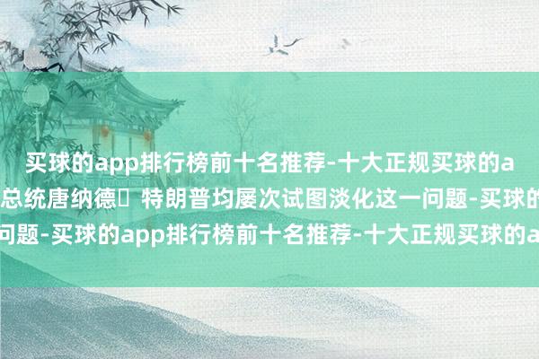 买球的app排行榜前十名推荐-十大正规买球的app排行榜推荐马斯克和总统唐纳德・特朗普均屡次试图淡化这一问题-买球的app排行榜前十名推荐-十大正规买球的app排行榜推荐