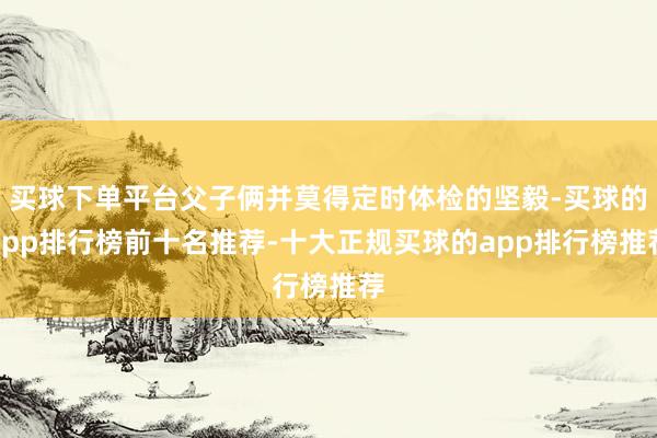 买球下单平台父子俩并莫得定时体检的坚毅-买球的app排行榜前十名推荐-十大正规买球的app排行榜推荐