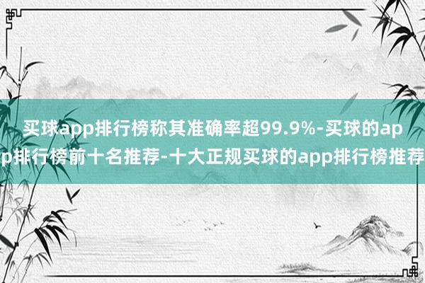 买球app排行榜称其准确率超99.9%-买球的app排行榜前十名推荐-十大正规买球的app排行榜推荐