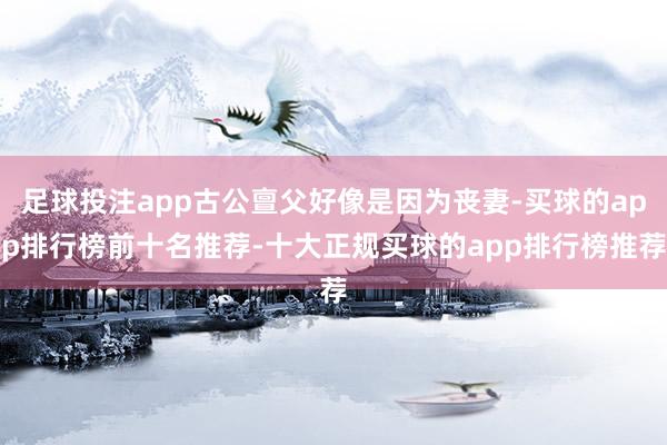 足球投注app古公亶父好像是因为丧妻-买球的app排行榜前十名推荐-十大正规买球的app排行榜推荐