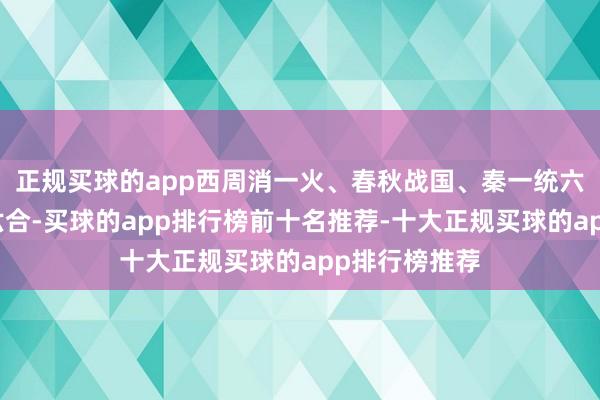 正规买球的app西周消一火、春秋战国、秦一统六国、汉一统六合-买球的app排行榜前十名推荐-十大正规买球的app排行榜推荐