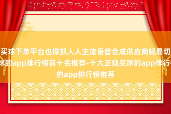 买球下单平台也撑抓人人主流语音合成供应商轻易切换-买球的app排行榜前十名推荐-十大正规买球的app排行榜推荐