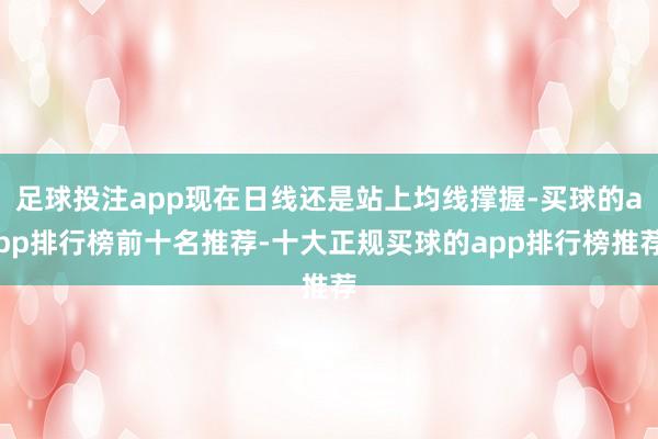 足球投注app现在日线还是站上均线撑握-买球的app排行榜前十名推荐-十大正规买球的app排行榜推荐